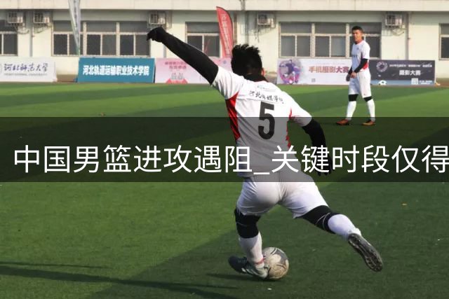 中国男篮进攻遇阻 关键时段仅得1分遭对手23-1冲击波