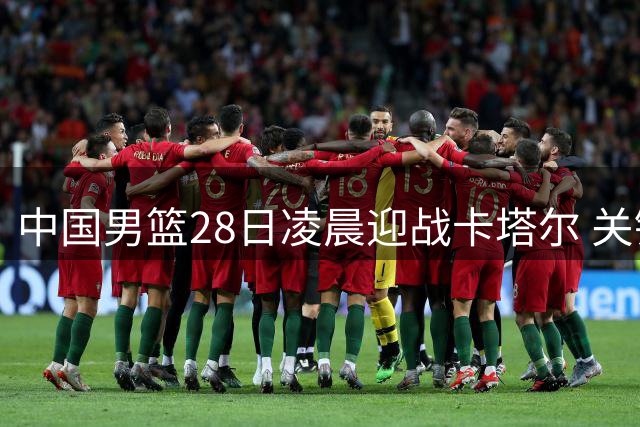中国男篮28日凌晨迎战卡塔尔 关键抢位之战央视全程直播