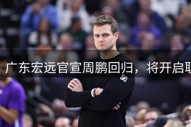 广东宏远官宣周鹏回归，将开启职业生涯最终章