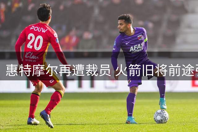 惠特摩尔再遭裁员 火箭旧将前途引关注