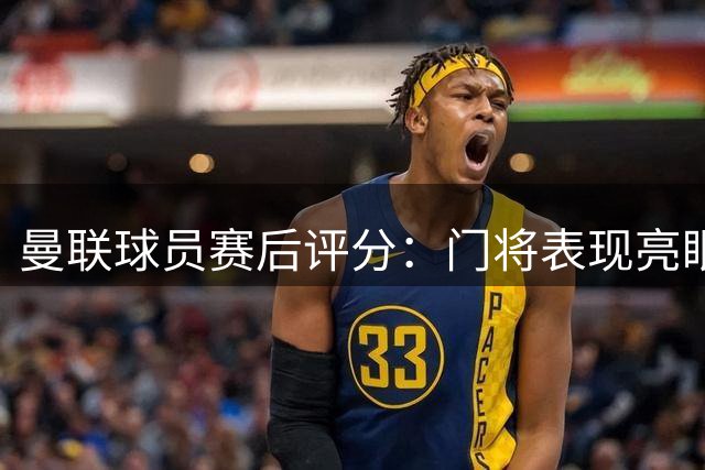 曼联球员赛后评分：门将表现亮眼 锋线集体低迷
