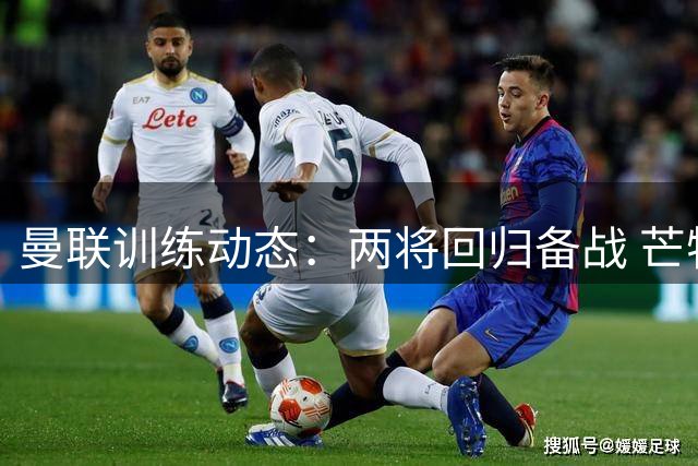 曼联训练动态：两将回归备战 芒特伤情未愈