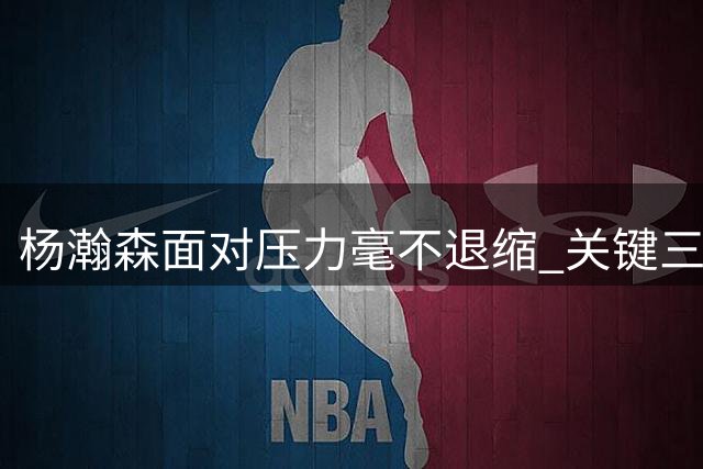 杨瀚森面对压力毫不退缩 关键三分压哨命中展现大心脏