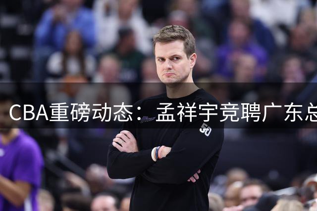 CBA重磅动态：孟祥宇竞聘广东总经理，徐杰迎战罗斯，朱芳雨选择留任